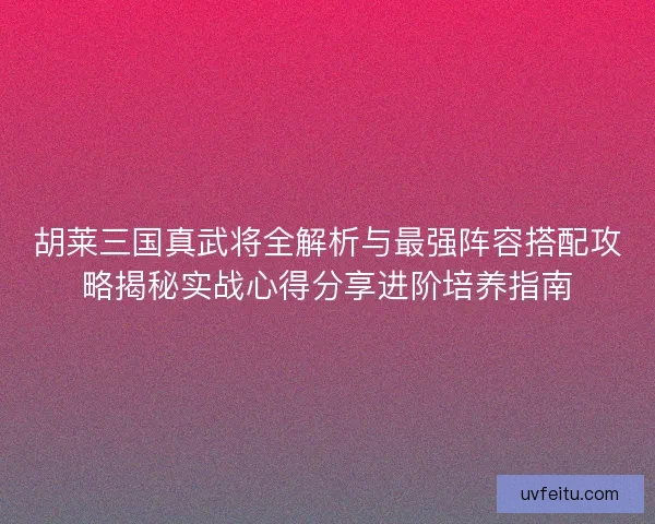 胡莱三国真武将全解析与最强阵容搭配攻略揭秘实战心得分享进阶培养指南
