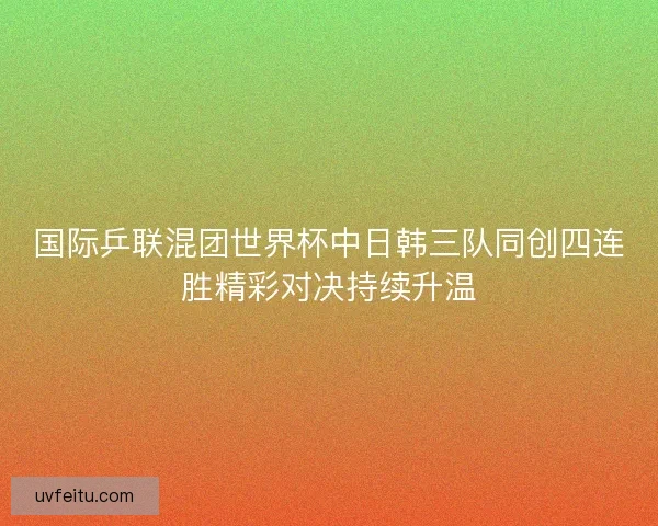 国际乒联混团世界杯中日韩三队同创四连胜精彩对决持续升温