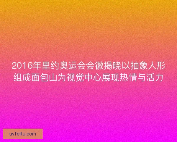 2016年里约奥运会会徽揭晓以抽象人形组成面包山为视觉中心展现热情与活力