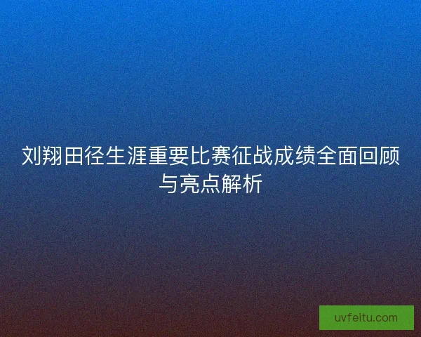 刘翔田径生涯重要比赛征战成绩全面回顾与亮点解析