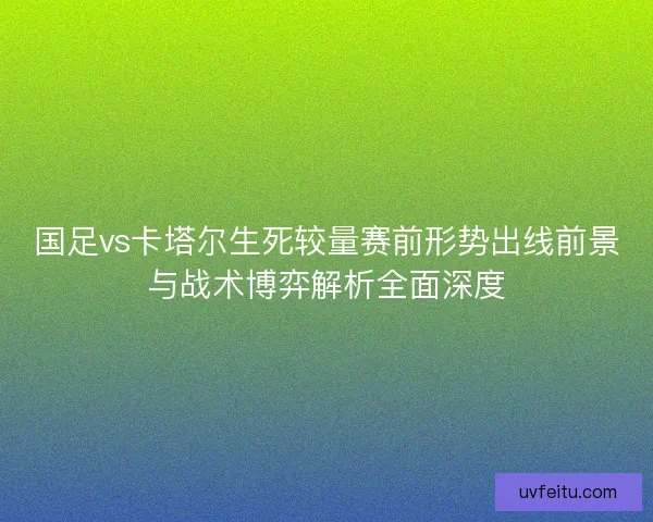 国足vs卡塔尔生死较量赛前形势出线前景与战术博弈解析全面深度