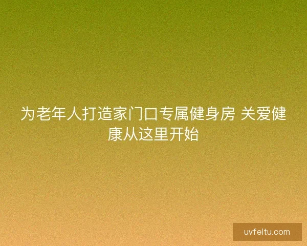 为老年人打造家门口专属健身房 关爱健康从这里开始