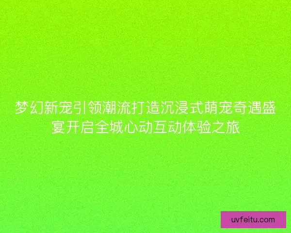 梦幻新宠引领潮流打造沉浸式萌宠奇遇盛宴开启全城心动互动体验之旅