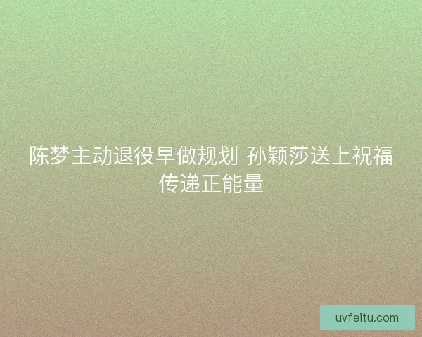 陈梦主动退役早做规划 孙颖莎送上祝福传递正能量